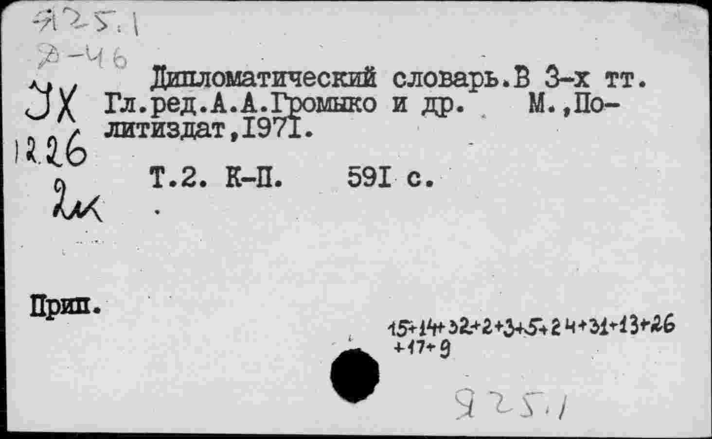 ﻿д» Дипломатический словарь.В 3-х тт.
□ X Гл.ред.А.А.Громыко и др. М.,По-/ литиздат,1971.
а Т.2. К-П. 591 с.
Прип.
154^ 51*2*3434 2 4*51*13*26 +47*9